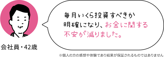 会社員 42歳 毎月いくら投資すべきか明確になり、お金に関する不安が減りました。