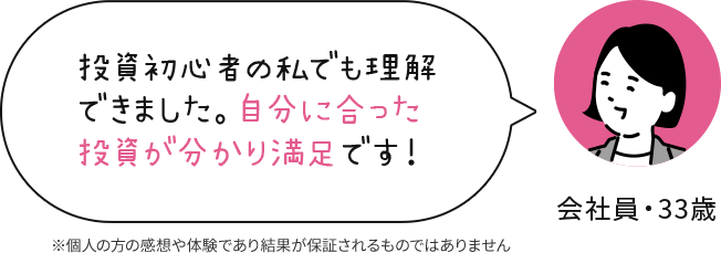 会社員 33歳 投資初心者の私でも理解できました。自分に合った投資が分かり満足です！