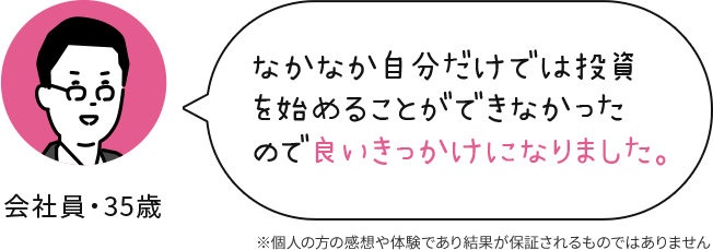 会社員 35歳 なかなか自分だけでは投資を始めることができなかったので良いきっかけになりました。