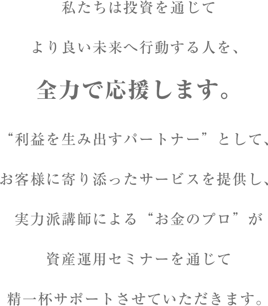 私たちは投資を通じてより良い未来へ行動する人を、全力で応援します。”利益を生み出すパートナー”として、お客様に寄り添ったサービスを提供し、実力派講師による”お金のプロ”が資産運用セミナーを通じて精一杯サポートさせていただきます。