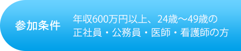 参加条件 年収600万円以上、24歳~49歳の正社員・公務員・医療・看護師の方