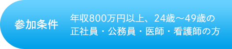 参加条件 年収800万円以上、24歳~49歳の正社員・公務員・医療・看護師の方