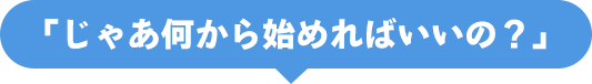 「じゃあ何から始めればいいの？」