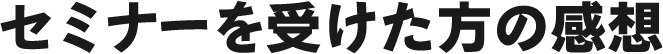 セミナーを受けた方の感想