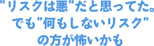 ”リスクは悪”だと思ってた。でも”何もしないリスク”の方が怖いかも