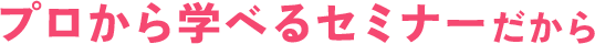 プロから学べるセミナーだから