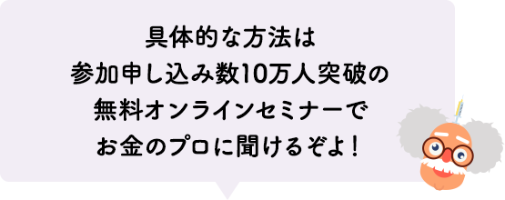具体的な方法は参加申し込み数10万人突破の無料オンラインセミナーでお金のプロに聞けるぞよ！