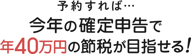 予約すれば…今年の確定申告で年40万円の節税が目指せる！